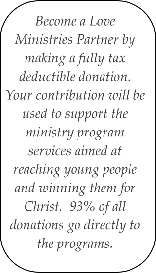 Become a Love Ministries Partner by making a fully tax deductible donation.  Your contribution will be used to support the ministry program services aimed at reaching young people and winning them for Christ.  93% of all donations go directly to the programs.
