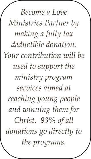Become a Love Ministries Partner by making a fully tax deductible donation.  Your contribution will be used to support the ministry program services aimed at reaching young people and winning them for Christ.  93% of all donations go directly to the programs.